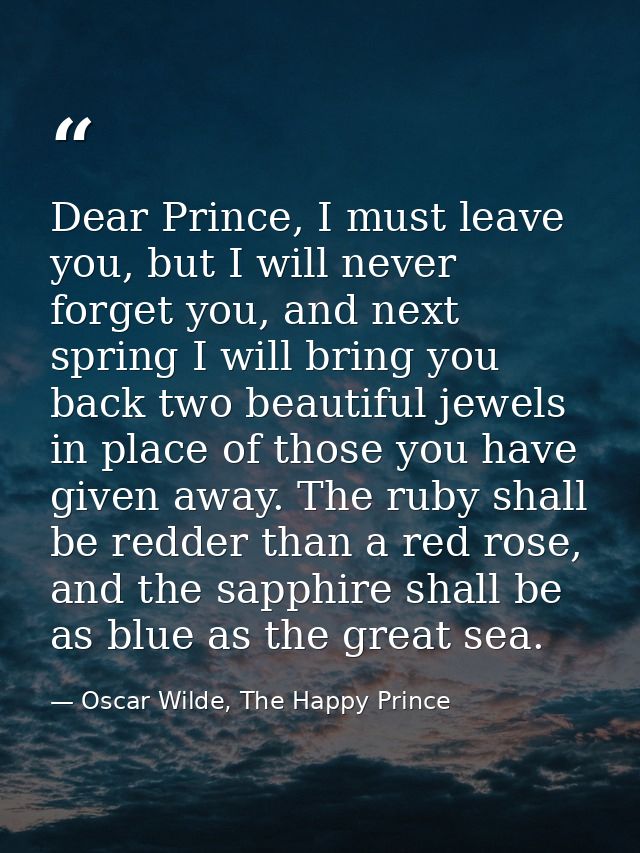 Dear Prince, I must leave you, but I will never forget you, and next spring I will bring you back two beautiful jewels i — Oscar Wilde, The Happy Prince
