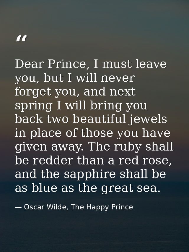 Dear Prince, I must leave you, but I will never forget you, and next spring I will bring you back two beautiful jewels i — Oscar Wilde, The Happy Prince
