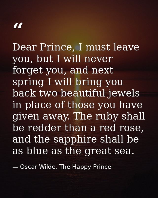Dear Prince, I must leave you, but I will never forget you, and next spring I will bring you back two beautiful jewels i — Oscar Wilde, The Happy Prince