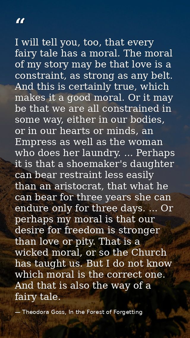 I will tell you, too, that every fairy tale has a moral. The moral of my story may be that love is a constraint, as stro — Theodora Goss, In the Forest of Forgetting