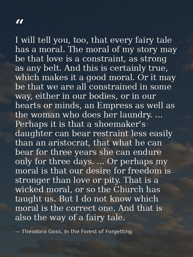 I will tell you, too, that every fairy tale has a moral. The moral of my story may be that love is a constraint, as stro — Theodora Goss, In the Forest of Forgetting