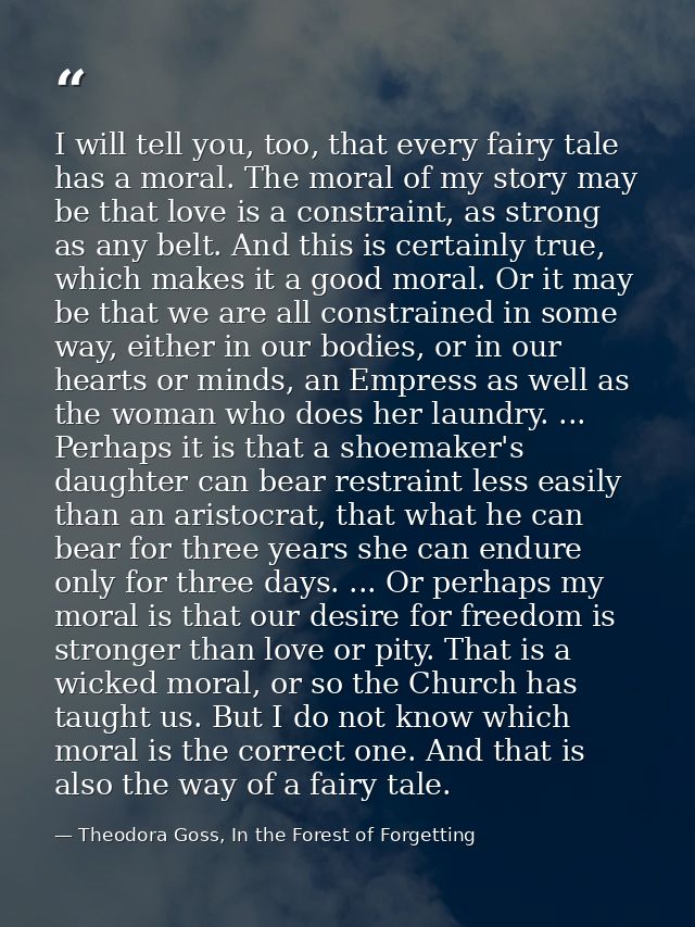 I will tell you, too, that every fairy tale has a moral. The moral of my story may be that love is a constraint, as stro — Theodora Goss, In the Forest of Forgetting