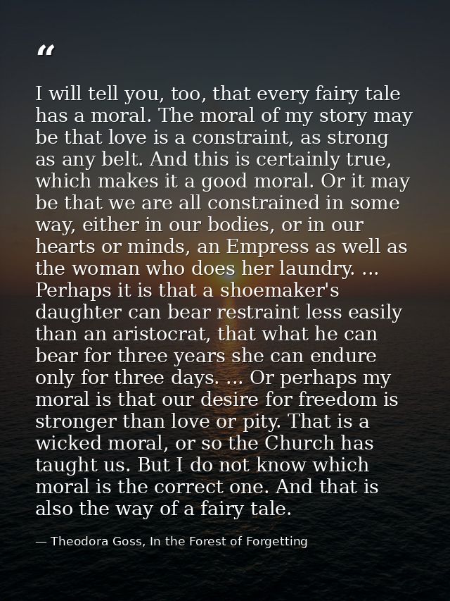 I will tell you, too, that every fairy tale has a moral. The moral of my story may be that love is a constraint, as stro — Theodora Goss, In the Forest of Forgetting