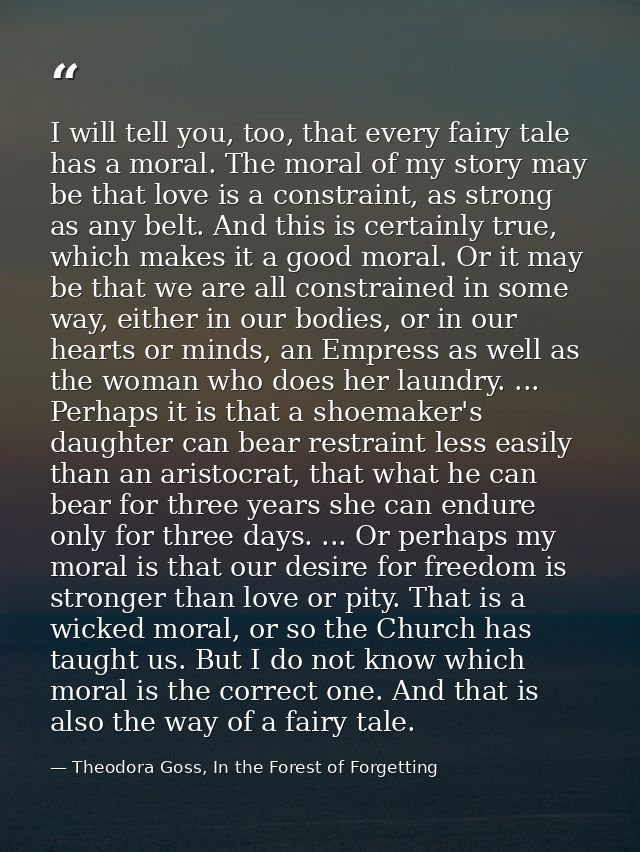 I will tell you, too, that every fairy tale has a moral. The moral of my story may be that love is a constraint, as stro — Theodora Goss, In the Forest of Forgetting