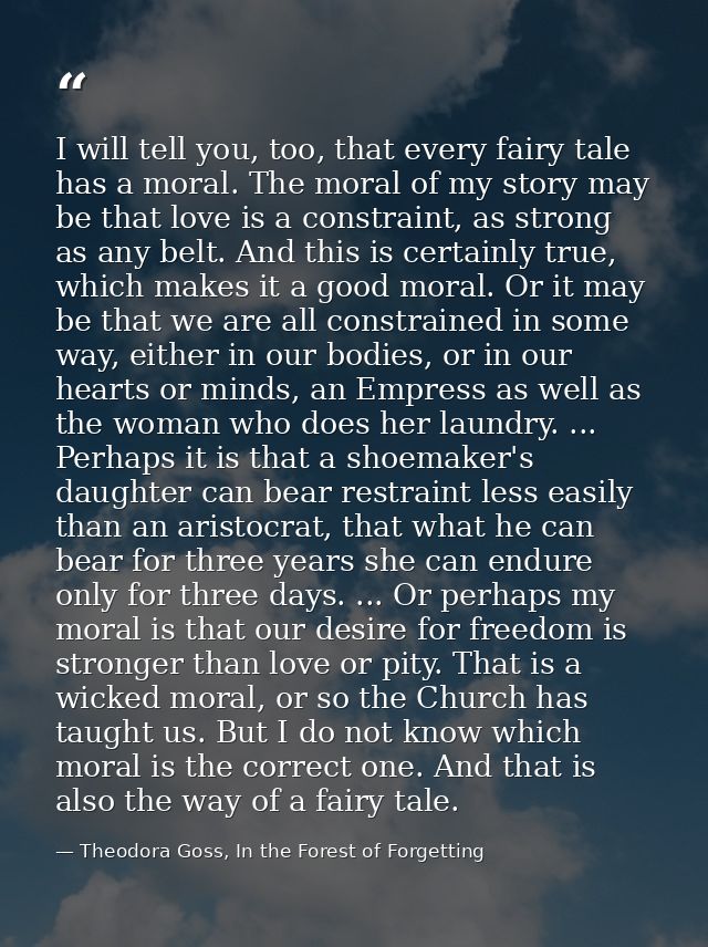I will tell you, too, that every fairy tale has a moral. The moral of my story may be that love is a constraint, as stro — Theodora Goss, In the Forest of Forgetting