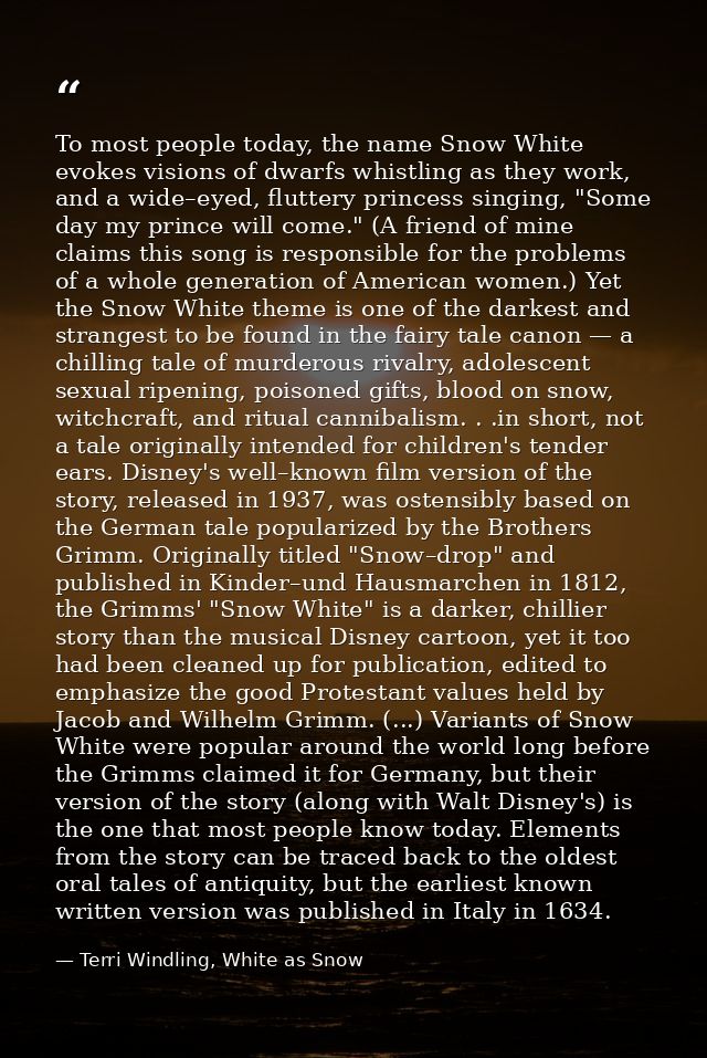 To most people today, the name Snow White evokes visions of dwarfs whistling as they work, and a wide–eyed, fluttery pri — Terri Windling, White as Snow