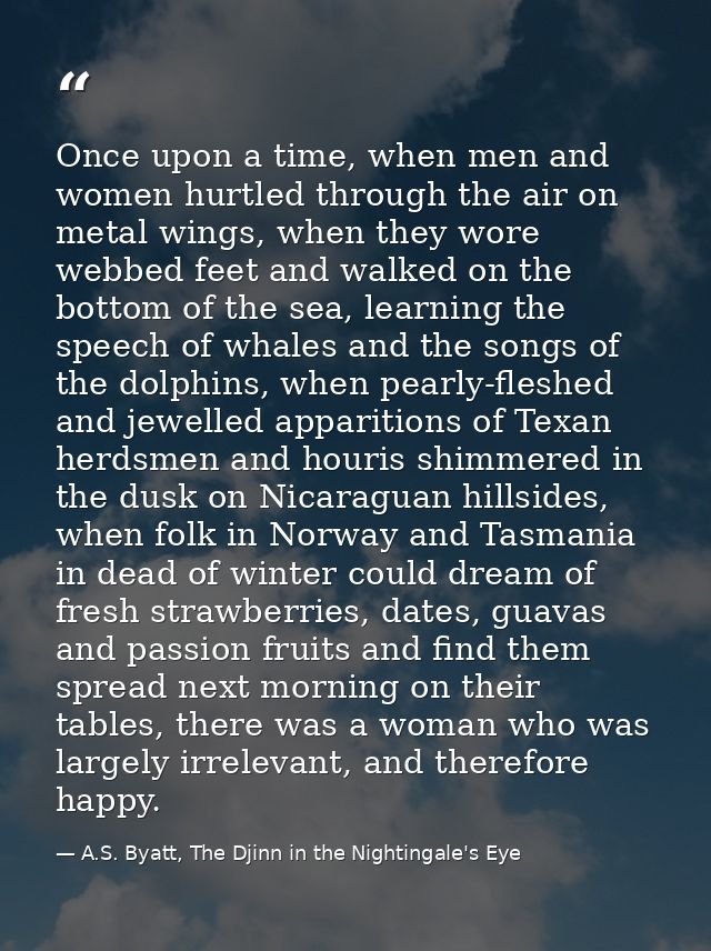 Once upon a time, when men and women hurtled through the air on metal wings, when they wore webbed feet and walked on th — A.S. Byatt, The Djinn in the Nightingale's Eye