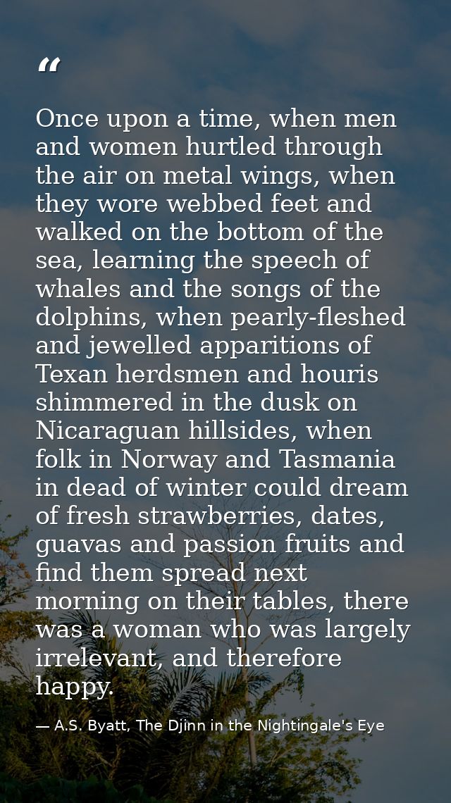 Once upon a time, when men and women hurtled through the air on metal wings, when they wore webbed feet and walked on th — A.S. Byatt, The Djinn in the Nightingale's Eye