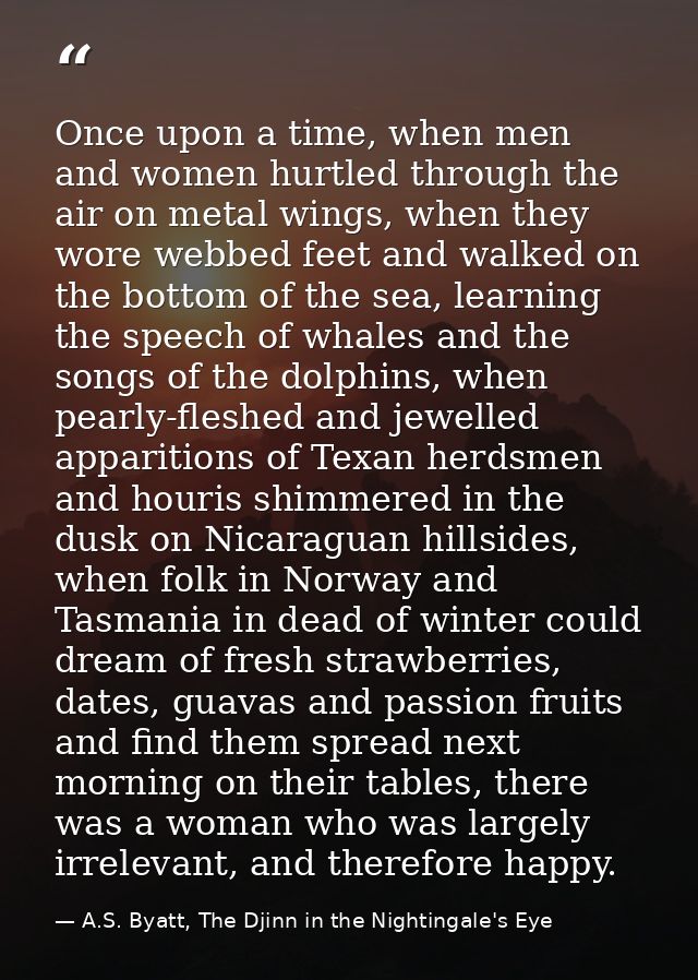 Once upon a time, when men and women hurtled through the air on metal wings, when they wore webbed feet and walked on th — A.S. Byatt, The Djinn in the Nightingale's Eye