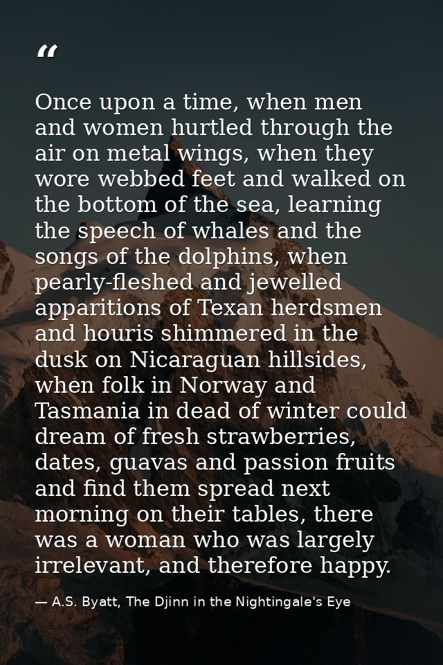 Once upon a time, when men and women hurtled through the air on metal wings, when they wore webbed feet and walked on th — A.S. Byatt, The Djinn in the Nightingale's Eye
