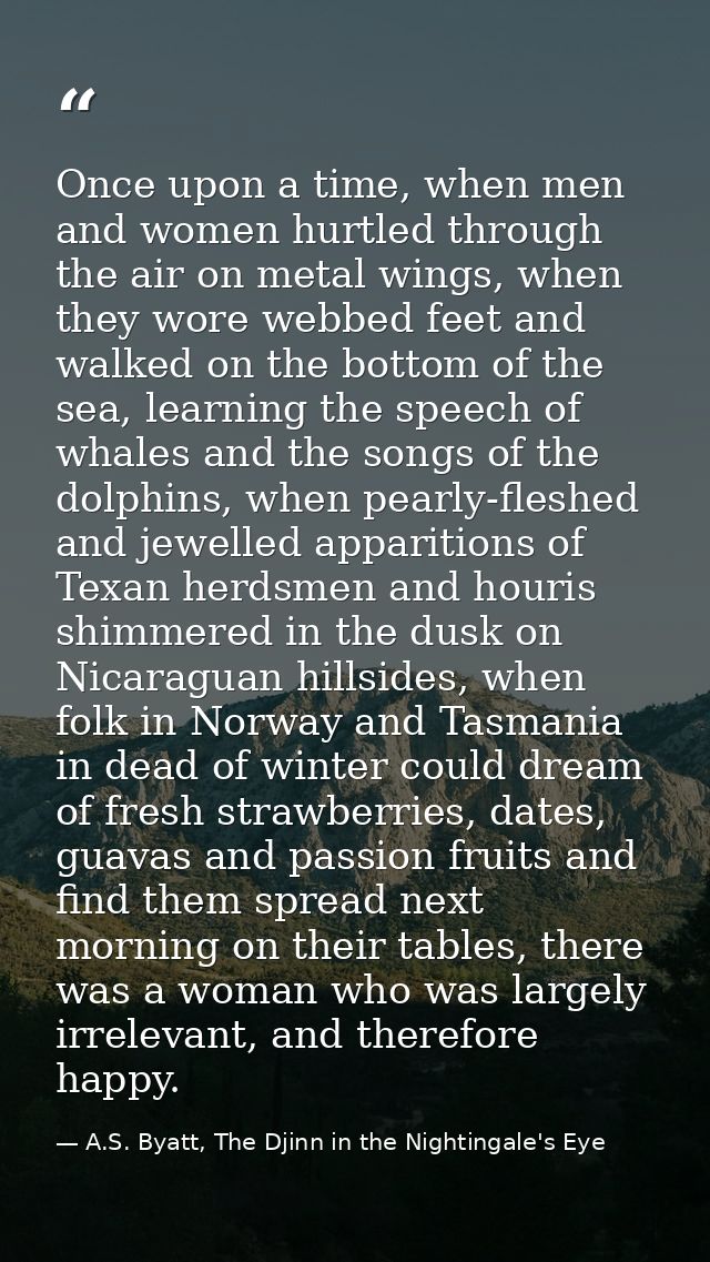 Once upon a time, when men and women hurtled through the air on metal wings, when they wore webbed feet and walked on th — A.S. Byatt, The Djinn in the Nightingale's Eye