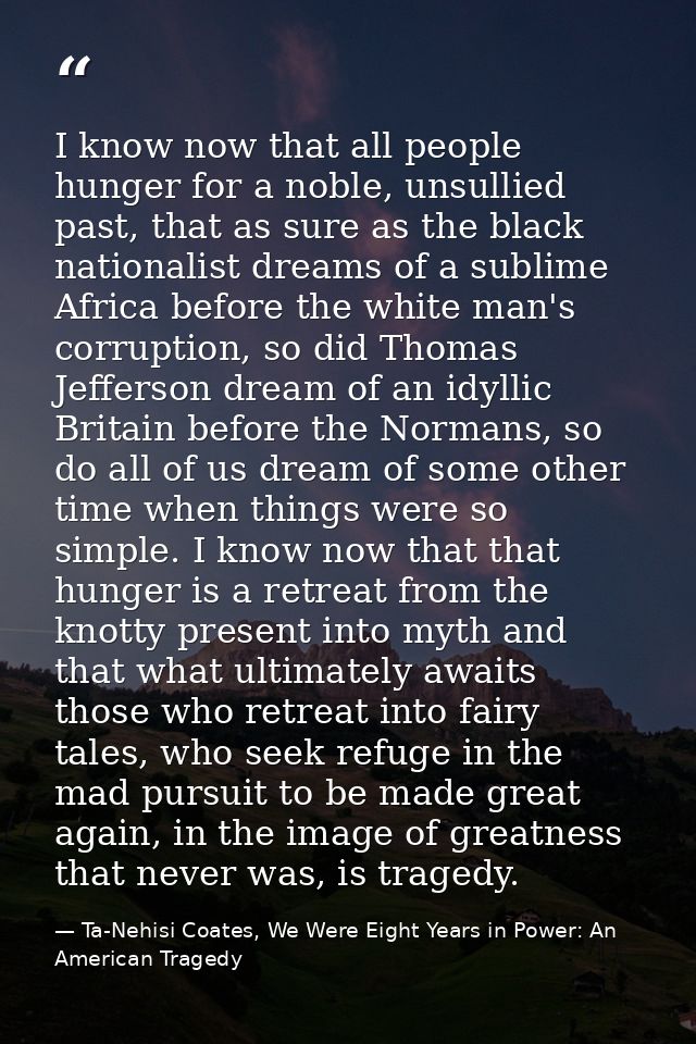 I know now that all people hunger for a noble, unsullied past, that as sure as the black nationalist dreams of a sublime — Ta-Nehisi Coates, We Were Eight Years in Power: An American Tragedy