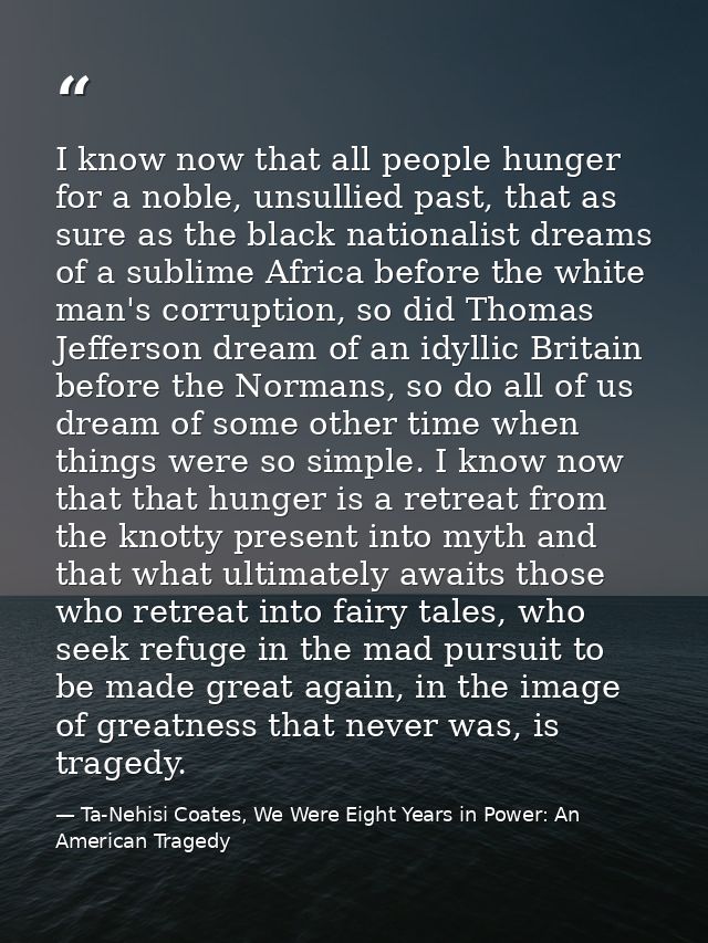 I know now that all people hunger for a noble, unsullied past, that as sure as the black nationalist dreams of a sublime — Ta-Nehisi Coates, We Were Eight Years in Power: An American Tragedy