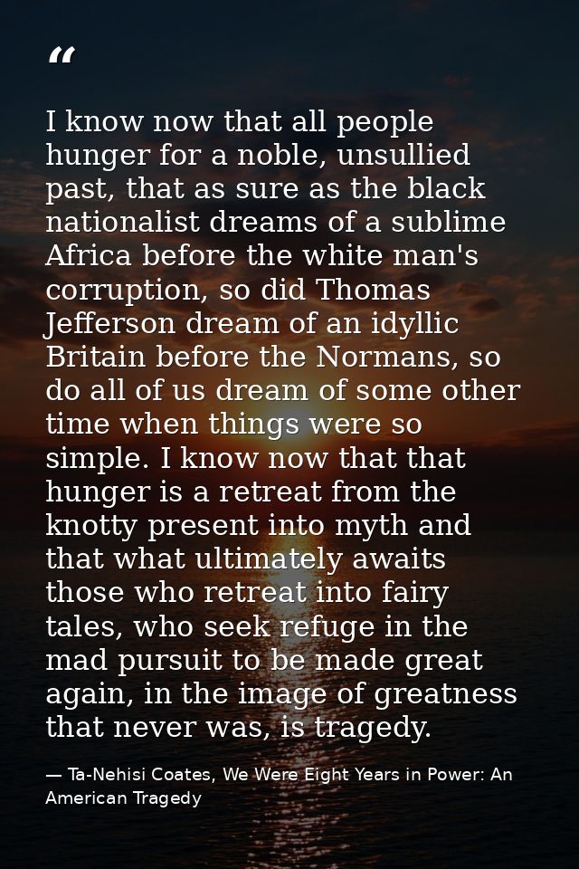 I know now that all people hunger for a noble, unsullied past, that as sure as the black nationalist dreams of a sublime — Ta-Nehisi Coates, We Were Eight Years in Power: An American Tragedy