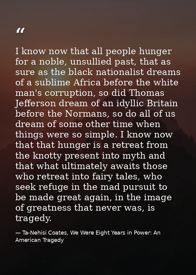 I know now that all people hunger for a noble, unsullied past, that as sure as the black nationalist dreams of a sublime — Ta-Nehisi Coates, We Were Eight Years in Power: An American Tragedy