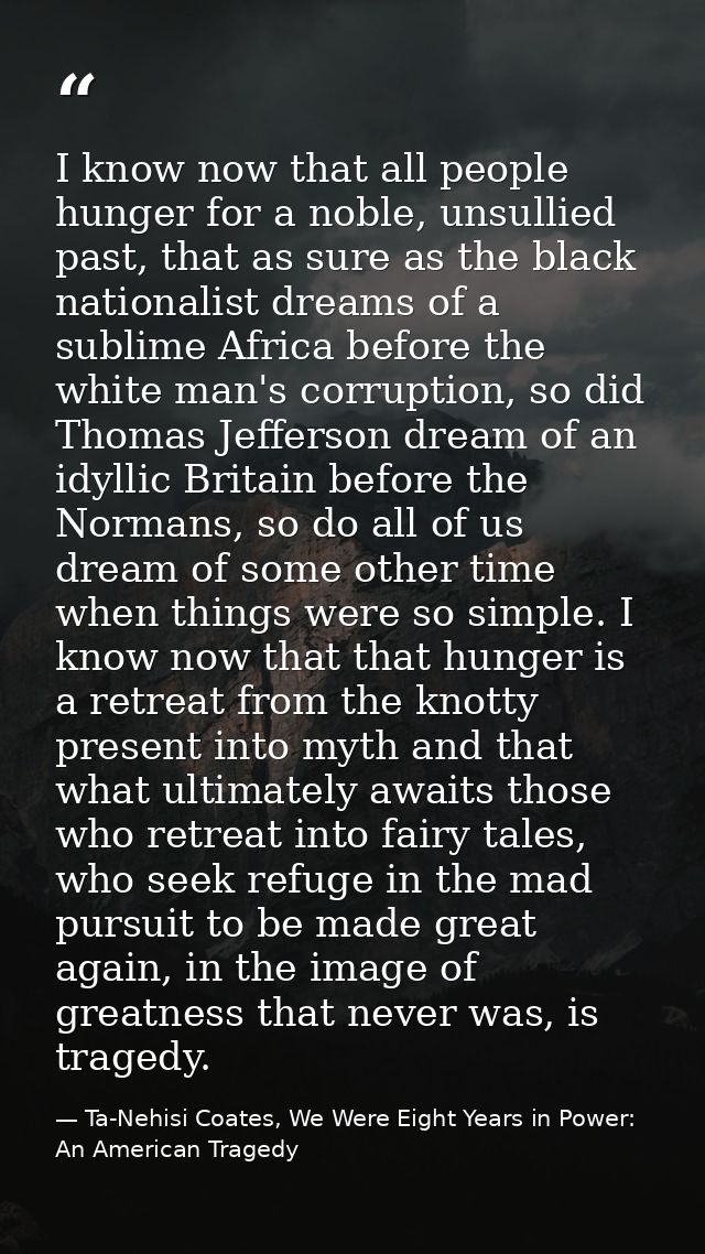 I know now that all people hunger for a noble, unsullied past, that as sure as the black nationalist dreams of a sublime — Ta-Nehisi Coates, We Were Eight Years in Power: An American Tragedy