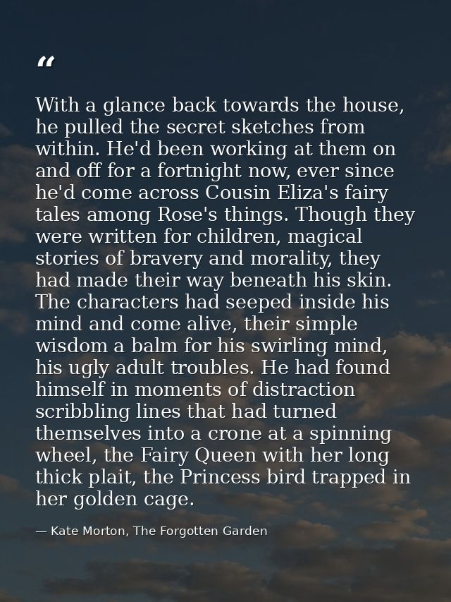 With a glance back towards the house, he pulled the secret sketches from within. He'd been working at them on and off fo — Kate Morton, The Forgotten Garden