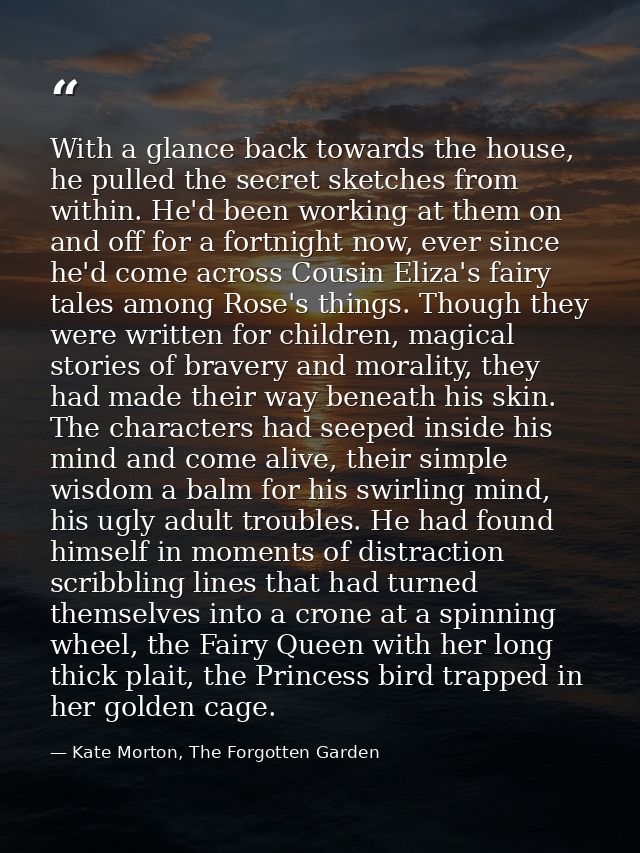 With a glance back towards the house, he pulled the secret sketches from within. He'd been working at them on and off fo — Kate Morton, The Forgotten Garden