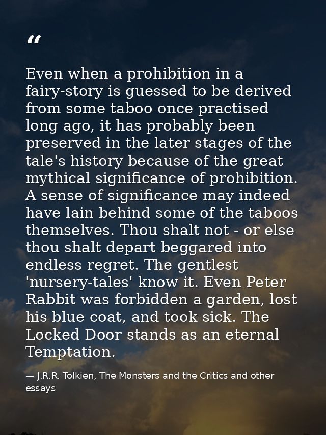 Even when a prohibition in a fairy-story is guessed to be derived from some taboo once practised long ago, it has probab — J.R.R. Tolkien, The Monsters and the Critics and other essays