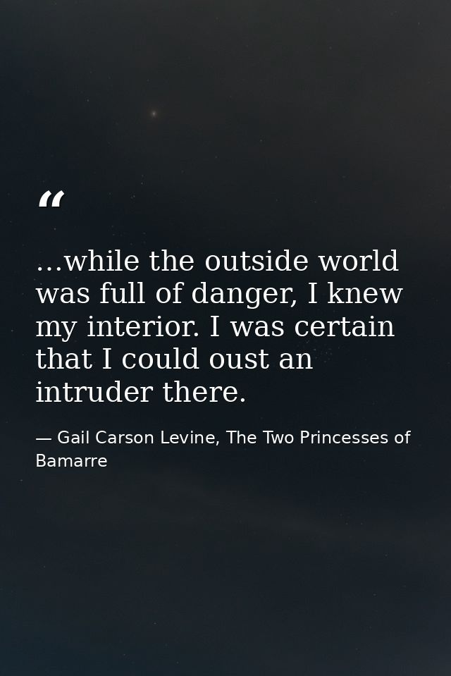 …while the outside world was full of danger, I knew my interior. I was certain that I could oust an intruder there. — Gail Carson Levine, The Two Princesses of Bamarre
