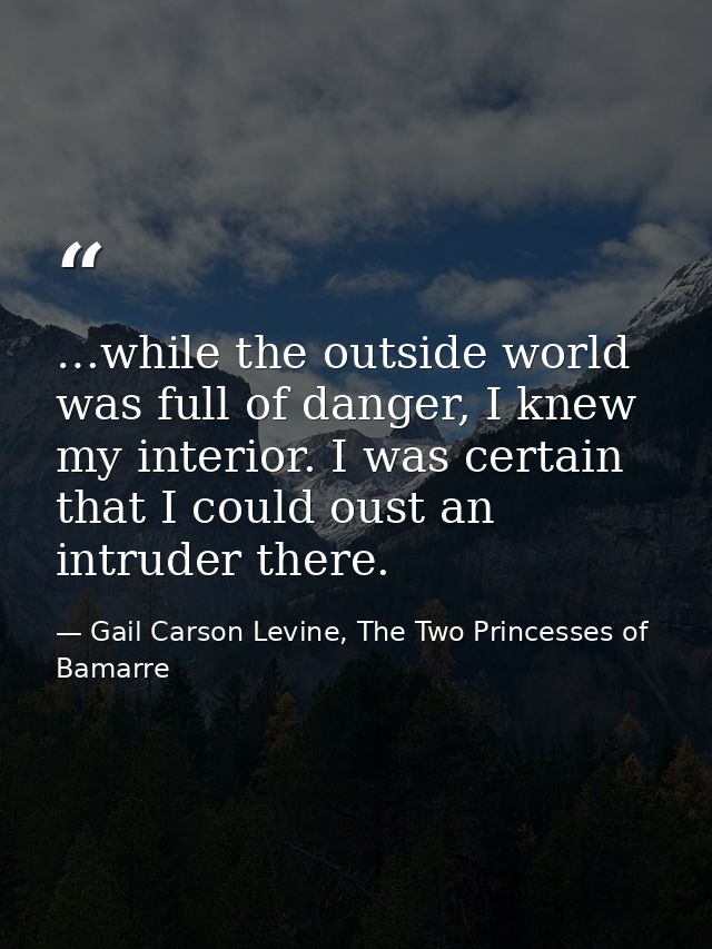 …while the outside world was full of danger, I knew my interior. I was certain that I could oust an intruder there. — Gail Carson Levine, The Two Princesses of Bamarre