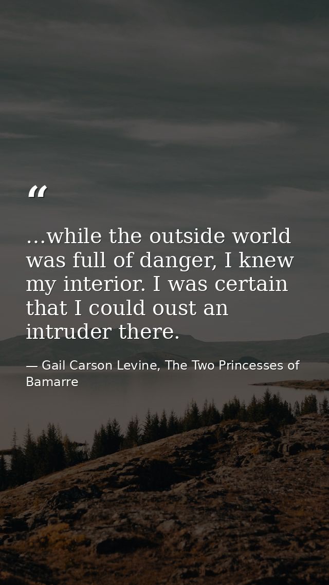 …while the outside world was full of danger, I knew my interior. I was certain that I could oust an intruder there. — Gail Carson Levine, The Two Princesses of Bamarre