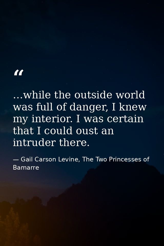 …while the outside world was full of danger, I knew my interior. I was certain that I could oust an intruder there. — Gail Carson Levine, The Two Princesses of Bamarre