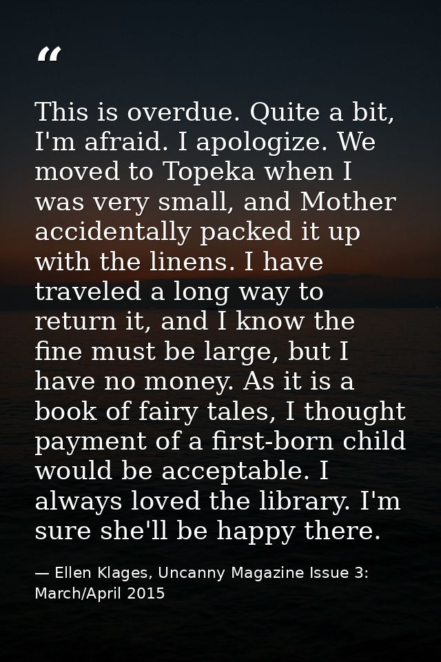 This is overdue. Quite a bit, I'm afraid. I apologize. We moved to Topeka when I was very small, and Mother accidentally — Ellen Klages, Uncanny Magazine Issue 3: March/April 2015