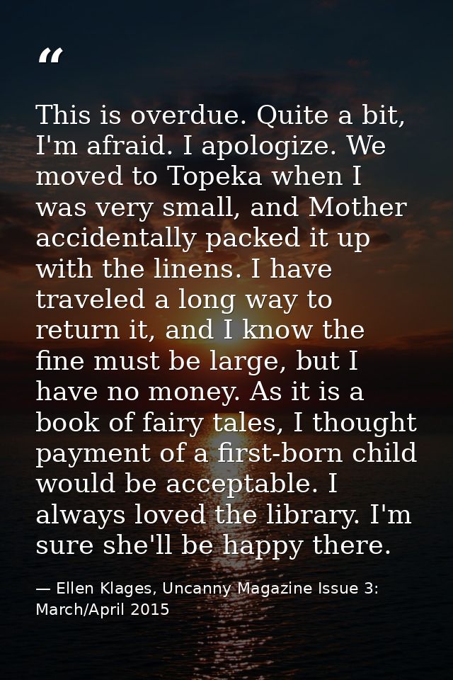 This is overdue. Quite a bit, I'm afraid. I apologize. We moved to Topeka when I was very small, and Mother accidentally — Ellen Klages, Uncanny Magazine Issue 3: March/April 2015