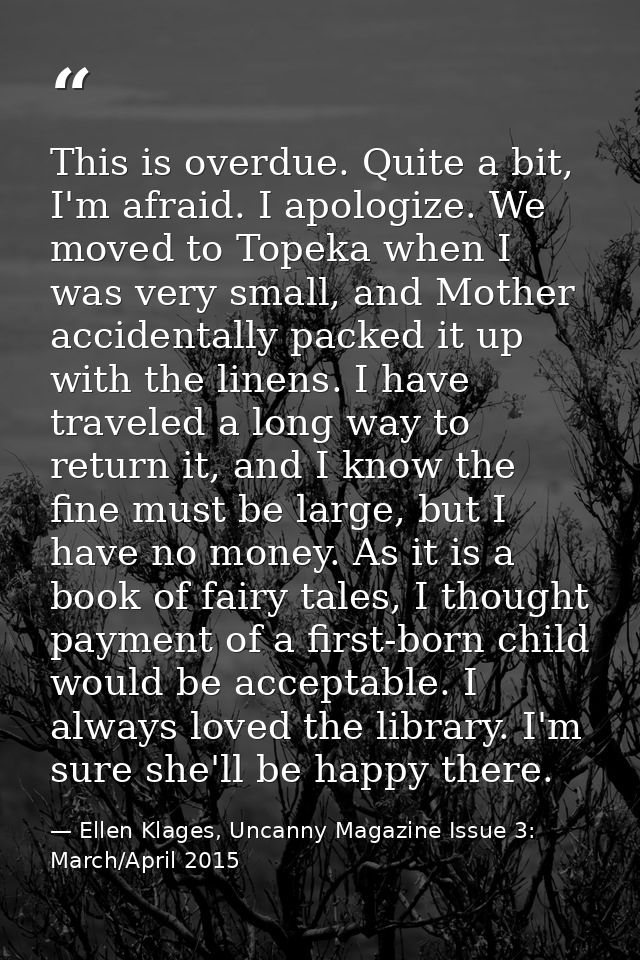 This is overdue. Quite a bit, I'm afraid. I apologize. We moved to Topeka when I was very small, and Mother accidentally — Ellen Klages, Uncanny Magazine Issue 3: March/April 2015