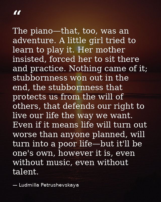 The piano—that, too, was an adventure. A little girl tried to learn to play it. Her mother insisted, forced her to sit t — Ludmilla Petrushevskaya