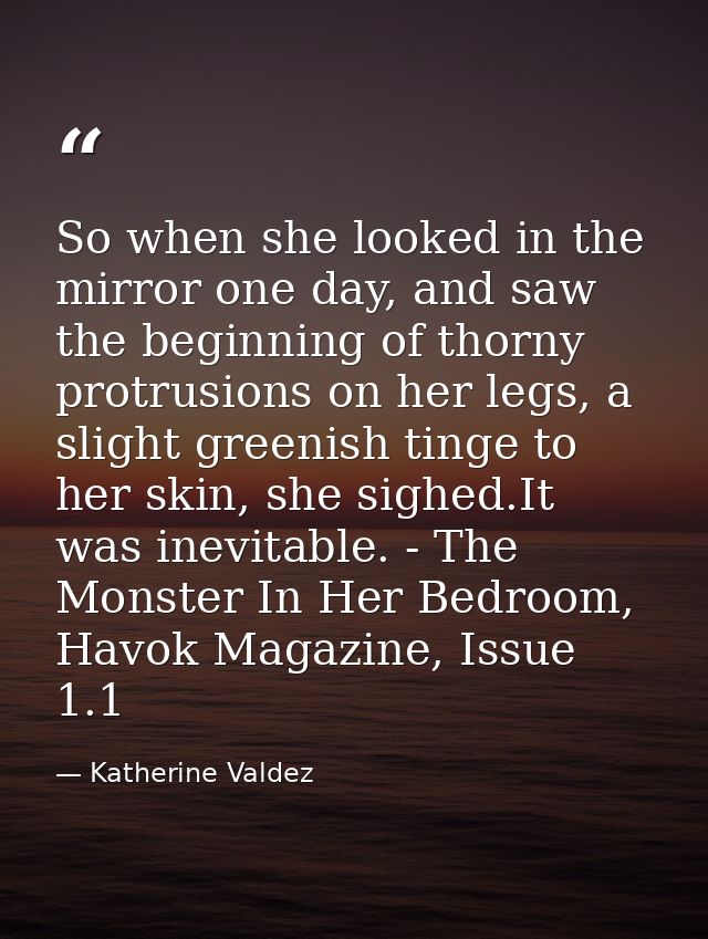 So when she looked in the mirror one day, and saw the beginning of thorny protrusions on her legs, a slight greenish tin — Katherine Valdez
