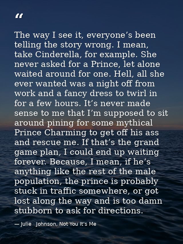 The way I see it, everyone’s been telling the story wrong. I mean, take Cinderella, for example. She never asked for a P — Julie   Johnson, Not You It's Me