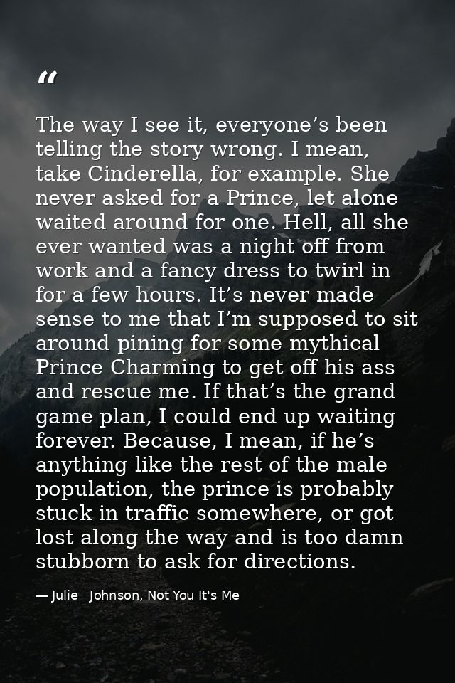 The way I see it, everyone’s been telling the story wrong. I mean, take Cinderella, for example. She never asked for a P — Julie   Johnson, Not You It's Me