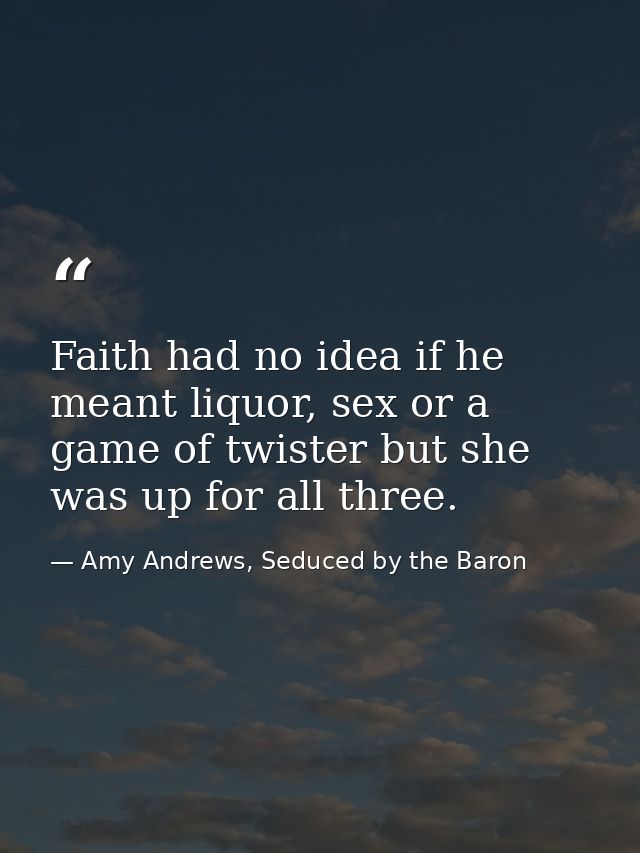 Faith had no idea if he meant liquor, sex or a game of twister but she was up for all three. — Amy Andrews, Seduced by the Baron