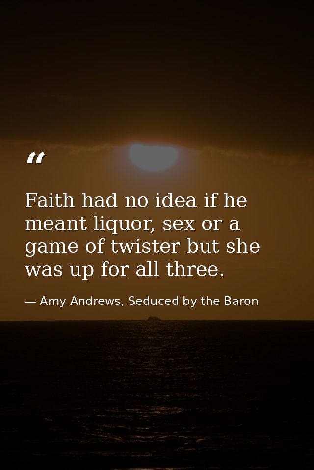 Faith had no idea if he meant liquor, sex or a game of twister but she was up for all three. — Amy Andrews, Seduced by the Baron