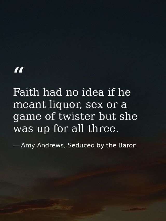 Faith had no idea if he meant liquor, sex or a game of twister but she was up for all three. — Amy Andrews, Seduced by the Baron