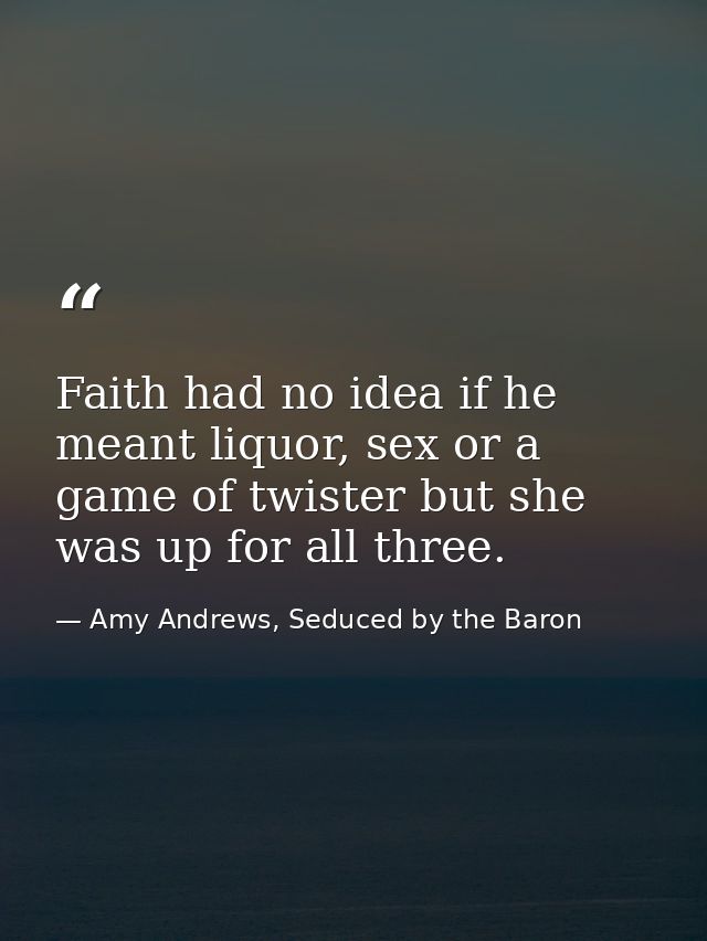 Faith had no idea if he meant liquor, sex or a game of twister but she was up for all three. — Amy Andrews, Seduced by the Baron