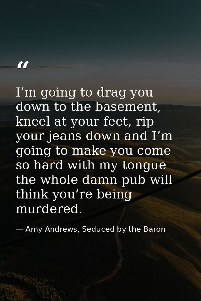 I’m going to drag you down to the basement, kneel at your feet, rip your jeans down and I’m going to make you come so ha — Amy Andrews, Seduced by the Baron