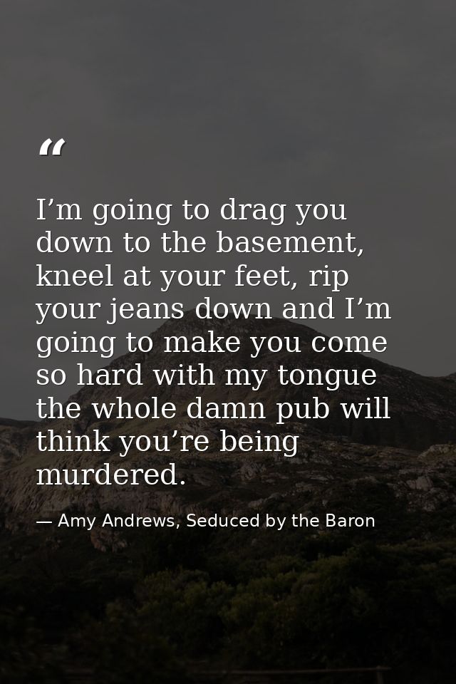 I’m going to drag you down to the basement, kneel at your feet, rip your jeans down and I’m going to make you come so ha — Amy Andrews, Seduced by the Baron