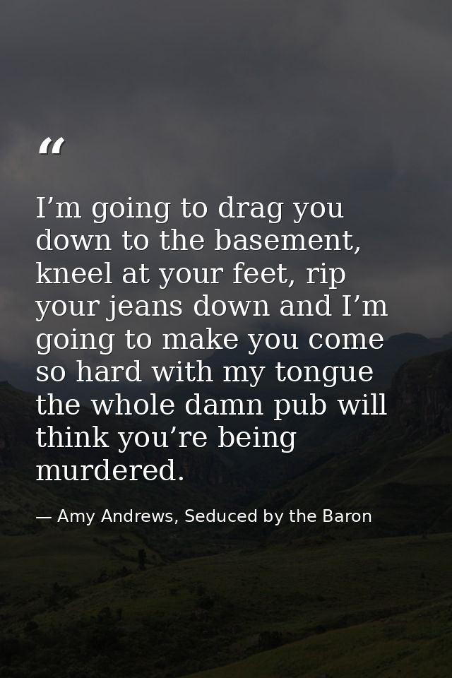I’m going to drag you down to the basement, kneel at your feet, rip your jeans down and I’m going to make you come so ha — Amy Andrews, Seduced by the Baron
