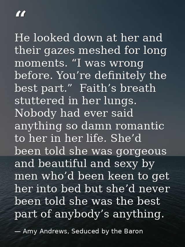 He looked down at her and their gazes meshed for long moments. “I was wrong before. You’re definitely the best part.”  F — Amy Andrews, Seduced by the Baron