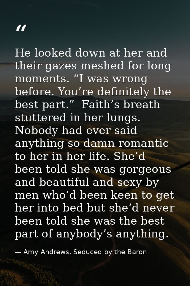 He looked down at her and their gazes meshed for long moments. “I was wrong before. You’re definitely the best part.”  F — Amy Andrews, Seduced by the Baron
