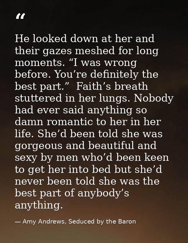 He looked down at her and their gazes meshed for long moments. “I was wrong before. You’re definitely the best part.”  F — Amy Andrews, Seduced by the Baron
