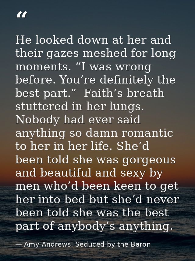 He looked down at her and their gazes meshed for long moments. “I was wrong before. You’re definitely the best part.”  F — Amy Andrews, Seduced by the Baron