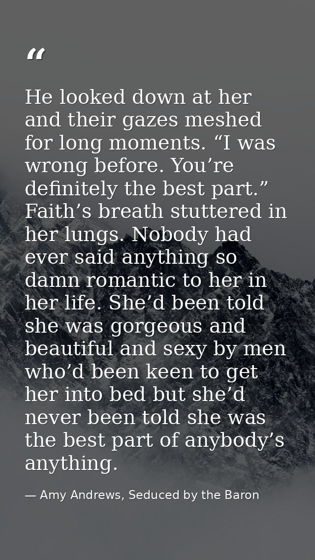 He looked down at her and their gazes meshed for long moments. “I was wrong before. You’re definitely the best part.”  F — Amy Andrews, Seduced by the Baron