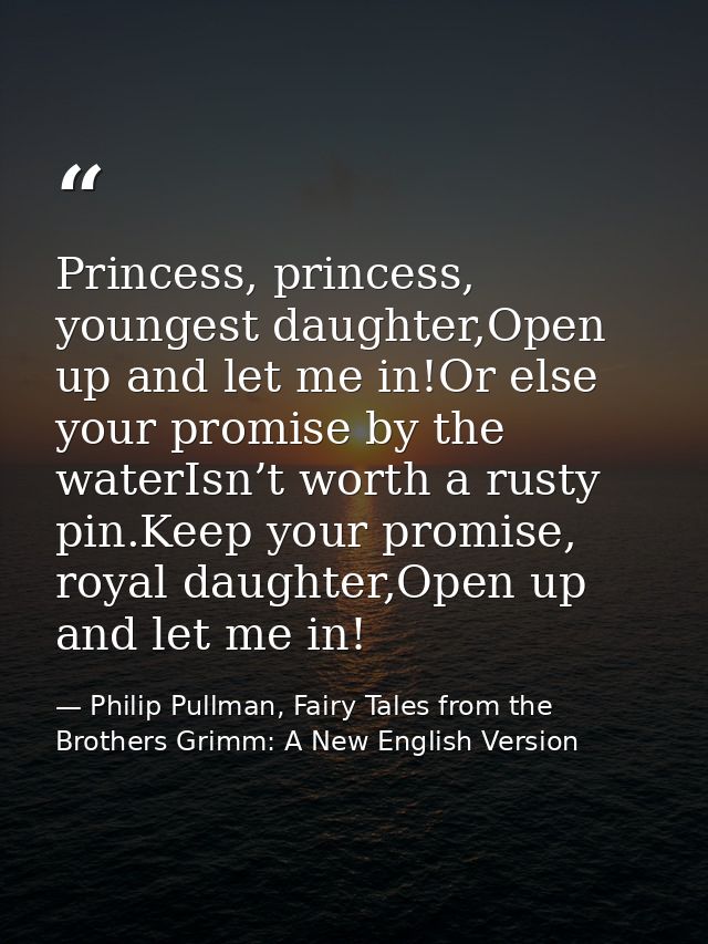 Princess, princess, youngest daughter,Open up and let me in!Or else your promise by the waterIsn’t worth a rusty pin.Kee — Philip Pullman, Fairy Tales from the Brothers Grimm: A New English Version