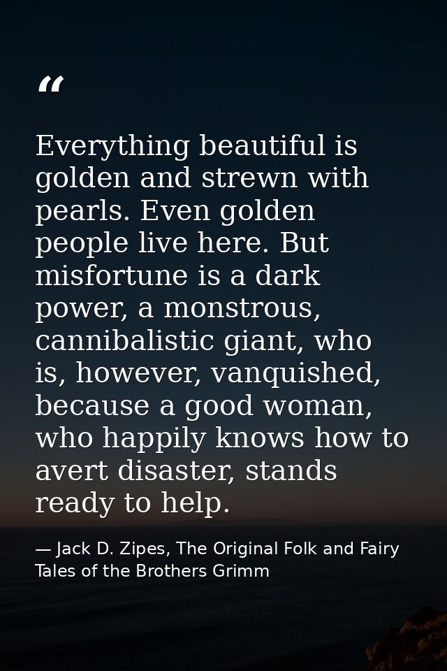 Everything beautiful is golden and strewn with pearls. Even golden people live here. But misfortune is a dark power, a m — Jack D. Zipes, The Original Folk and Fairy Tales of the Brothers Grimm
