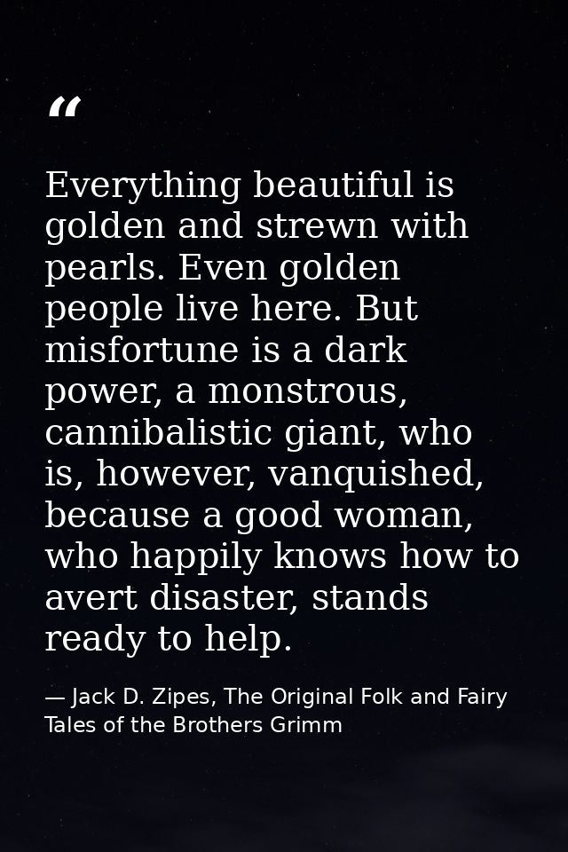 Everything beautiful is golden and strewn with pearls. Even golden people live here. But misfortune is a dark power, a m — Jack D. Zipes, The Original Folk and Fairy Tales of the Brothers Grimm