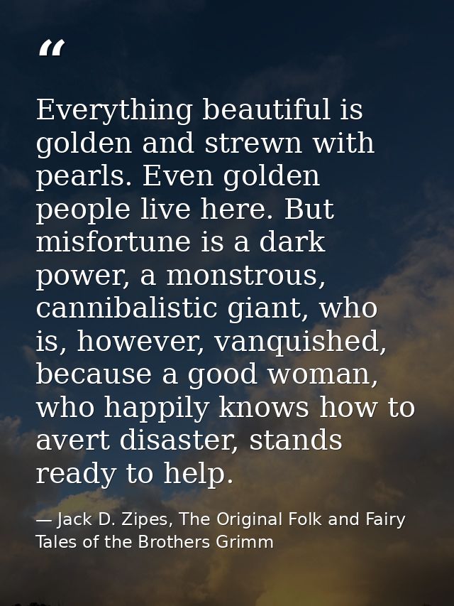 Everything beautiful is golden and strewn with pearls. Even golden people live here. But misfortune is a dark power, a m — Jack D. Zipes, The Original Folk and Fairy Tales of the Brothers Grimm